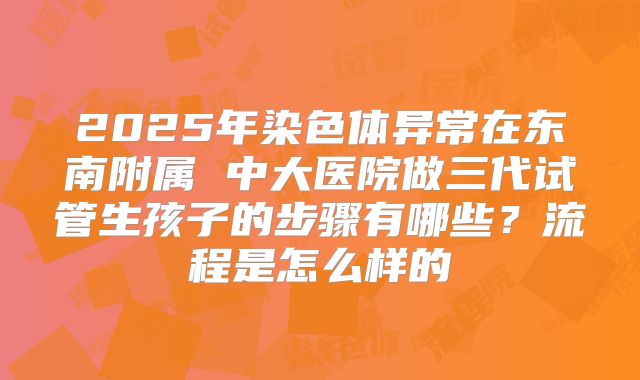 2025年染色体异常在东南附属 中大医院做三代试管生孩子的步骤有哪些?流程是怎么样的