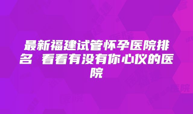 最新福建试管怀孕医院排名 看看有没有你心仪的医院
