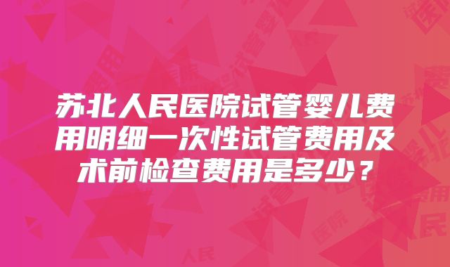 苏北人民医院试管婴儿费用明细一次性试管费用及术前检查费用是多少？