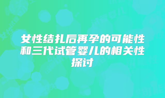 女性结扎后再孕的可能性和三代试管婴儿的相关性探讨