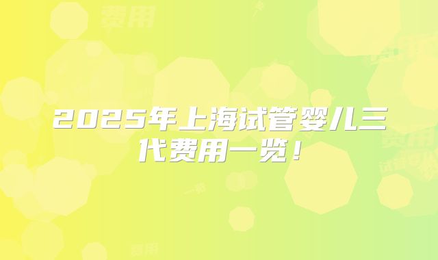 2025年上海试管婴儿三代费用一览！