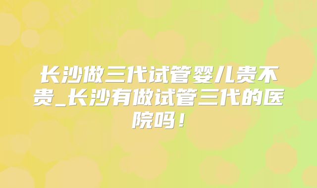 长沙做三代试管婴儿贵不贵_长沙有做试管三代的医院吗！