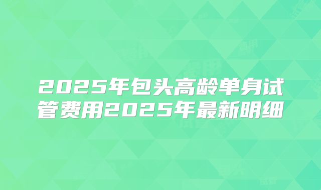 2025年包头高龄单身试管费用2025年最新明细