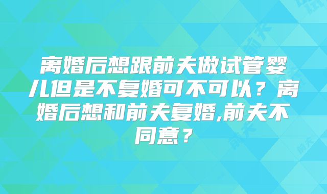 离婚后想跟前夫做试管婴儿但是不复婚可不可以？离婚后想和前夫复婚,前夫不同意？
