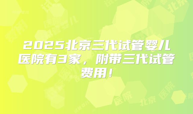 2025北京三代试管婴儿医院有3家，附带三代试管费用！