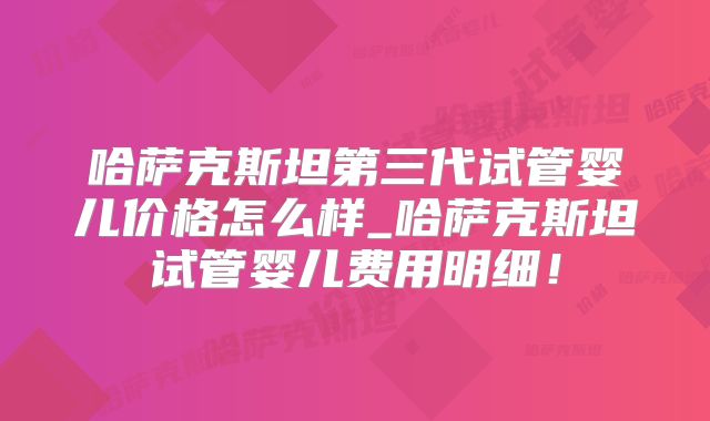 哈萨克斯坦第三代试管婴儿价格怎么样_哈萨克斯坦试管婴儿费用明细！