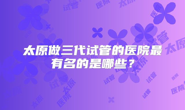 太原做三代试管的医院最有名的是哪些？