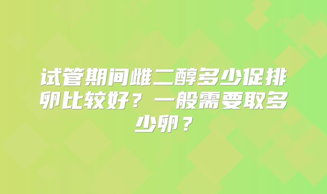 试管期间雌二醇多少促排卵比较好？一般需要取多少卵？