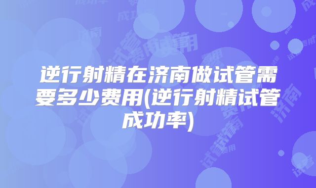 逆行射精在济南做试管需要多少费用(逆行射精试管成功率)