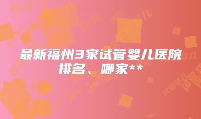 最新福州3家试管婴儿医院排名、哪家**