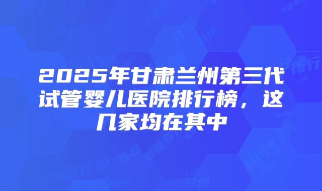 2025年甘肃兰州第三代试管婴儿医院排行榜，这几家均在其中