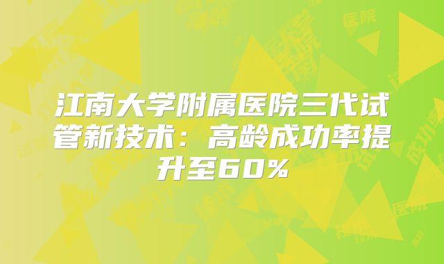 江南大学附属医院三代试管新技术：高龄成功率提升至60%