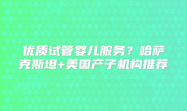 优质试管婴儿服务？哈萨克斯坦+美国产子机构推荐