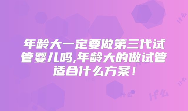 年龄大一定要做第三代试管婴儿吗,年龄大的做试管适合什么方案！