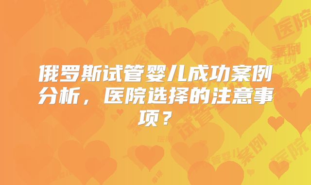 俄罗斯试管婴儿成功案例分析，医院选择的注意事项？