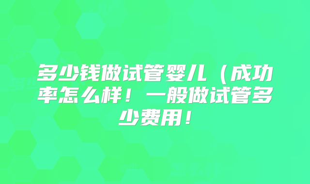 多少钱做试管婴儿（成功率怎么样！一般做试管多少费用！