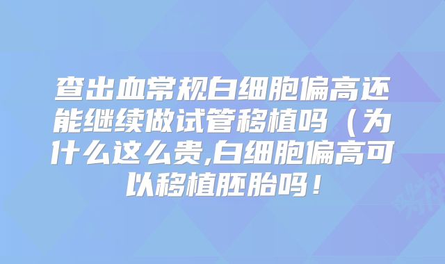 查出血常规白细胞偏高还能继续做试管移植吗(为什么这么贵,白细胞偏高可以移植胚胎吗!