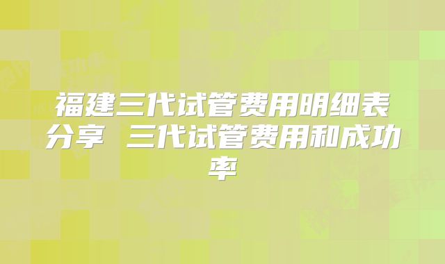 福建三代试管费用明细表分享 三代试管费用和成功率