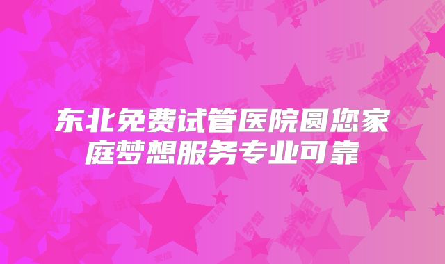东北免费试管医院圆您家庭梦想服务专业可靠
