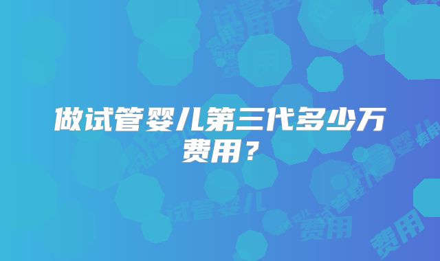 做试管婴儿第三代多少万费用？