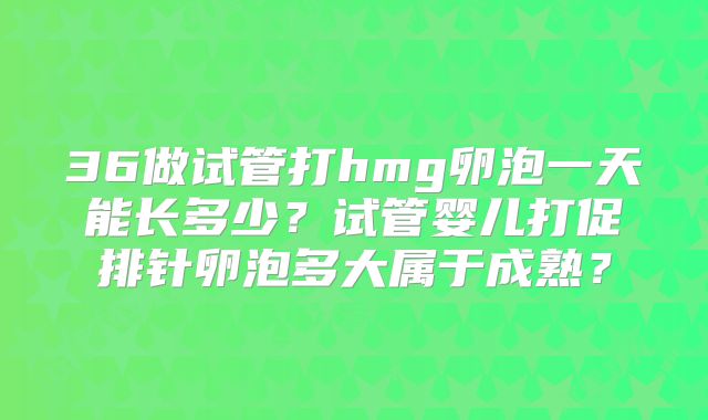 36做试管打hmg卵泡一天能长多少?试管婴儿打促排针卵泡多大属于成熟?