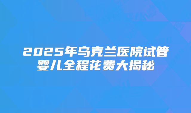 2025年乌克兰医院试管婴儿全程花费大揭秘