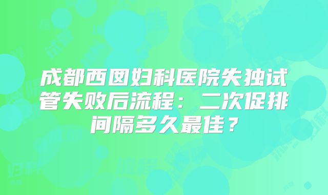 成都西囡妇科医院失独试管失败后流程：二次促排间隔多久最佳？