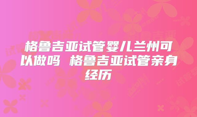 格鲁吉亚试管婴儿兰州可以做吗 格鲁吉亚试管亲身经历
