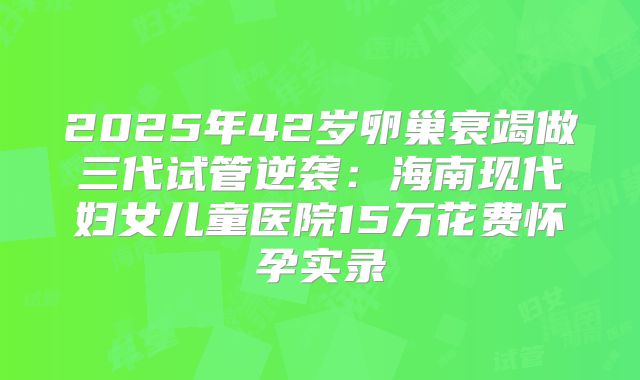 2025年42岁卵巢衰竭做三代试管逆袭：海南现代妇女儿童医院15万花费怀孕实录