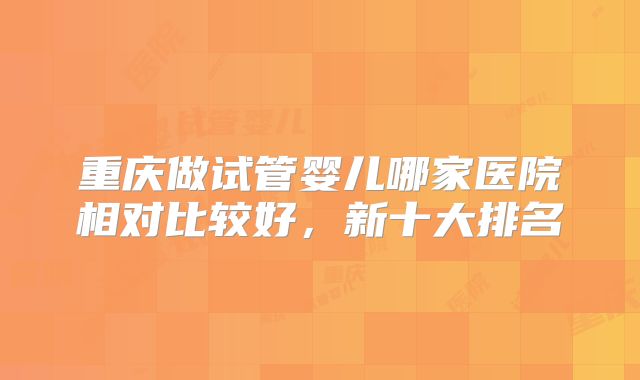 重庆做试管婴儿哪家医院相对比较好，新十大排名