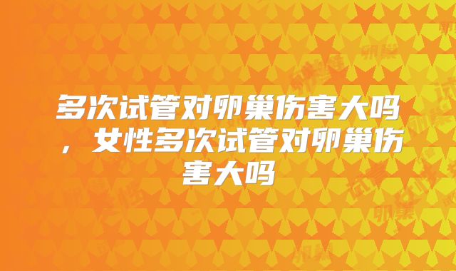多次试管对卵巢伤害大吗,女性多次试管对卵巢伤害大吗
