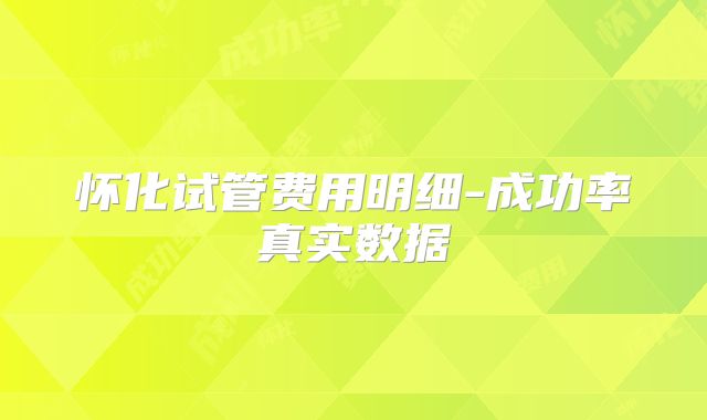 怀化试管费用明细-成功率真实数据