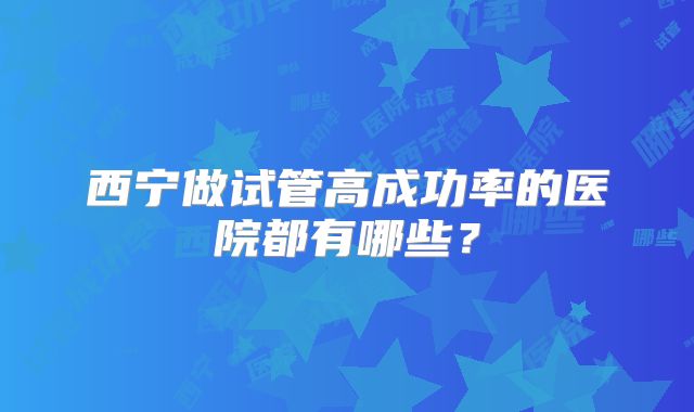 西宁做试管高成功率的医院都有哪些?
