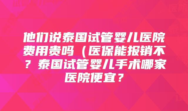 他们说泰国试管婴儿医院费用贵吗（医保能报销不？泰国试管婴儿手术哪家医院便宜？