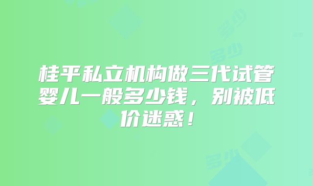 桂平私立机构做三代试管婴儿一般多少钱,别被低价迷惑!