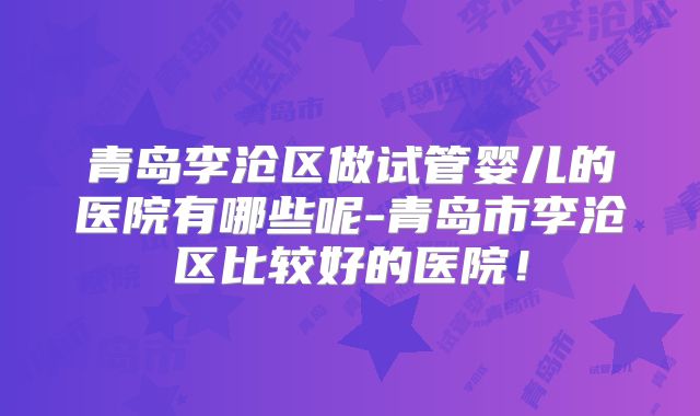 青岛李沧区做试管婴儿的医院有哪些呢-青岛市李沧区比较好的医院！