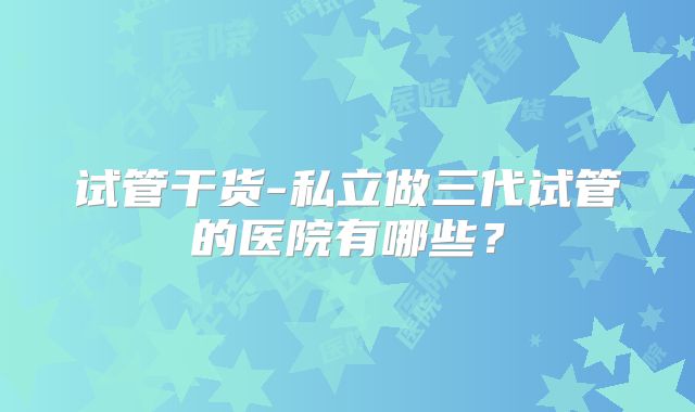 试管干货-私立做三代试管的医院有哪些？