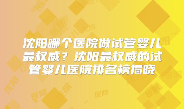 沈阳哪个医院做试管婴儿最权威?沈阳最权威的试管婴儿医院排名榜揭晓