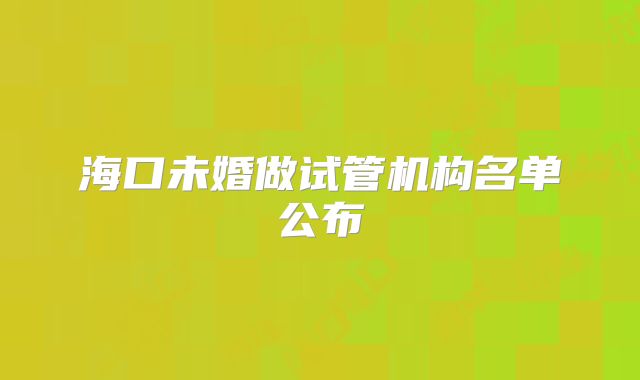 海口未婚做试管机构名单公布