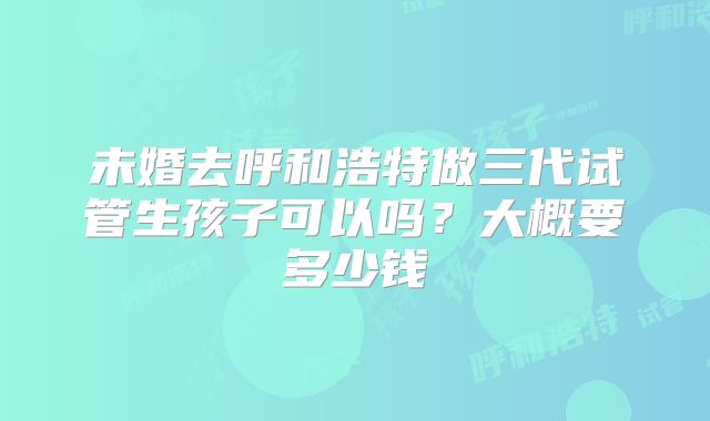 未婚去呼和浩特做三代试管生孩子可以吗？大概要多少钱