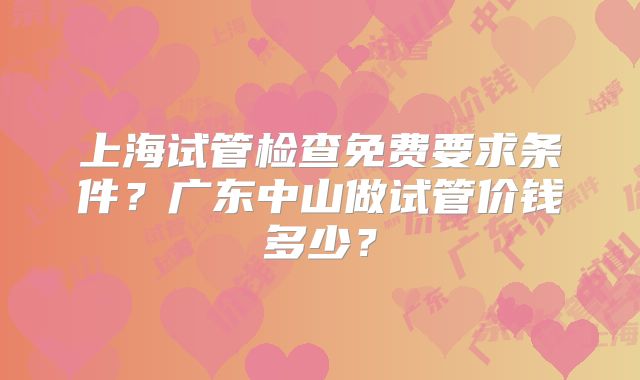 上海试管检查免费要求条件？广东中山做试管价钱多少？