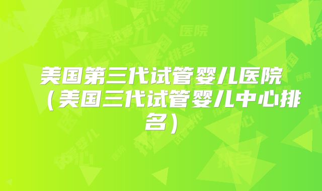 美国第三代试管婴儿医院（美国三代试管婴儿中心排名）