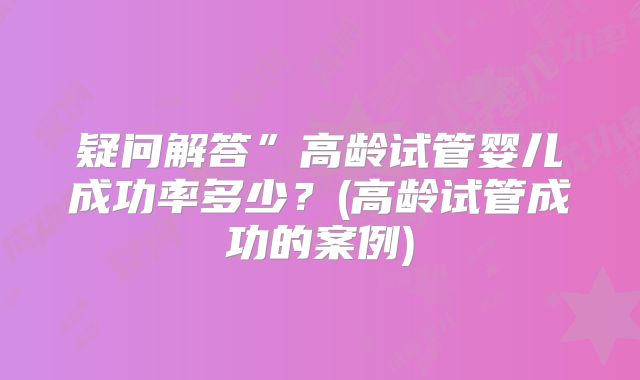 疑问解答”高龄试管婴儿成功率多少？(高龄试管成功的案例)