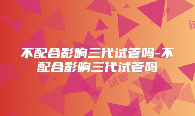 不配合影响三代试管吗-不配合影响三代试管吗