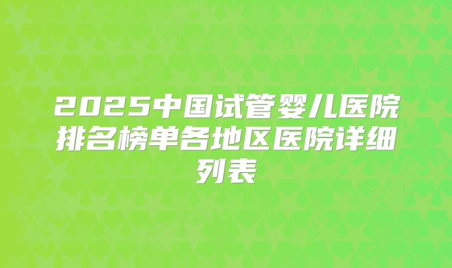 2025中国试管婴儿医院排名榜单各地区医院详细列表