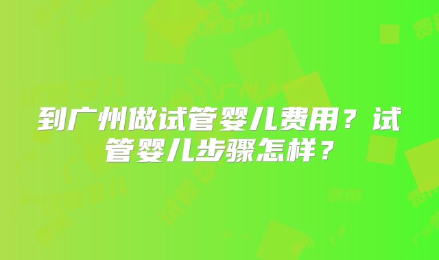 到广州做试管婴儿费用？试管婴儿步骤怎样？