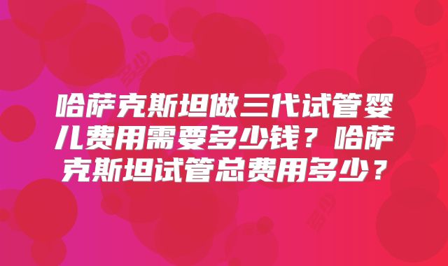 哈萨克斯坦做三代试管婴儿费用需要多少钱？哈萨克斯坦试管总费用多少？