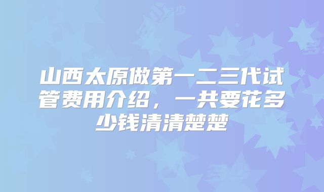 山西太原做第一二三代试管费用介绍,一共要花多少钱清清楚楚