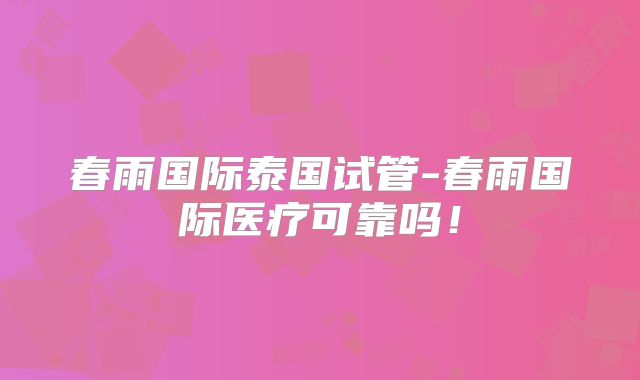 春雨国际泰国试管-春雨国际医疗可靠吗！