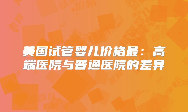 美国试管婴儿价格最：高端医院与普通医院的差异